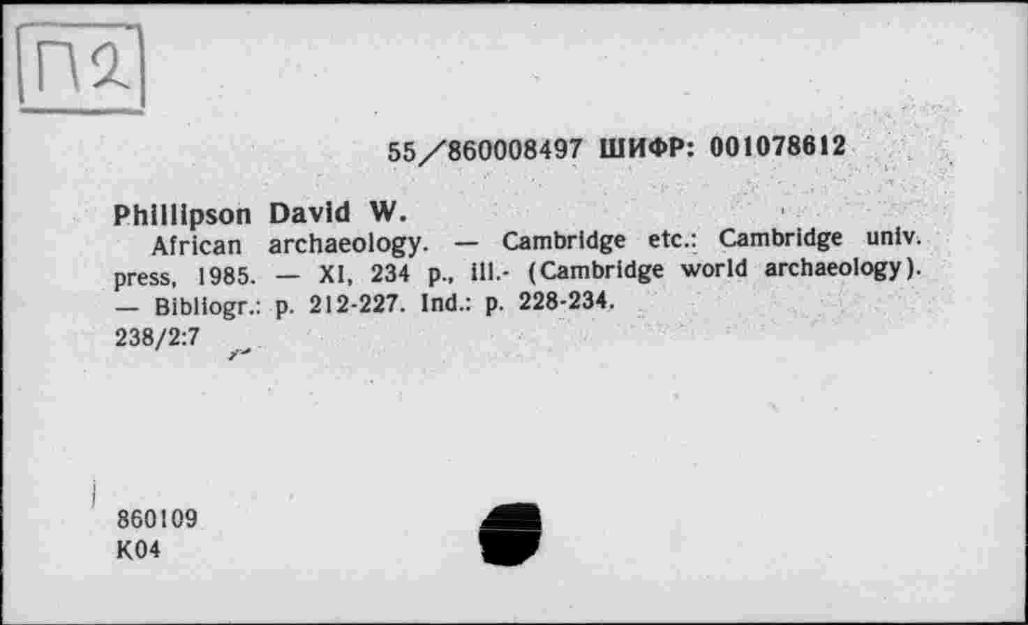 ﻿55/860008497 ШИФР: 001078612
Phlllipson David W.
African archaeology. — Cambridge etc.: Cambridge univ. press, 1985. — XI, 234 p., ill.- (Cambridge world archaeology). — Bibliogr.: p. 212-227. Ind.: p. 228-234.
238/2:7
860109
K04